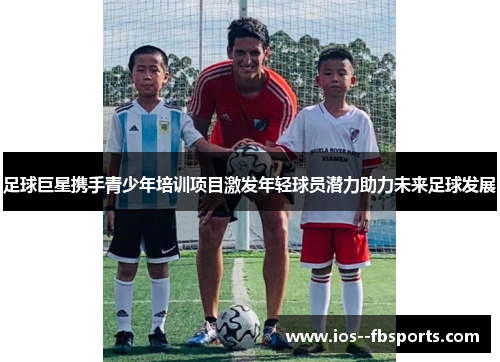 足球巨星携手青少年培训项目激发年轻球员潜力助力未来足球发展