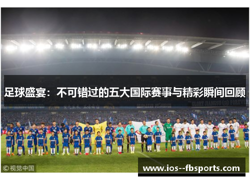 足球盛宴:不可错过的五大国际赛事与精彩瞬间回顾 足球盛宴:不可错过的五大国际赛事与精彩瞬间回顾