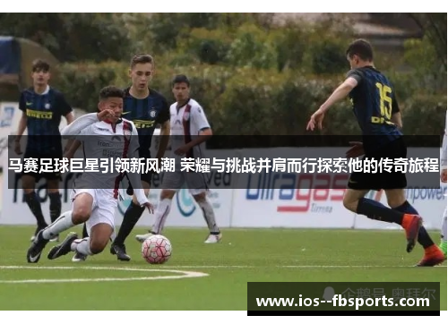 马赛足球巨星引领新风潮 荣耀与挑战并肩而行探索他的传奇旅程