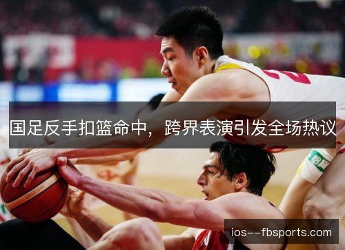 国足反手扣篮命中，跨界表演引发全场热议